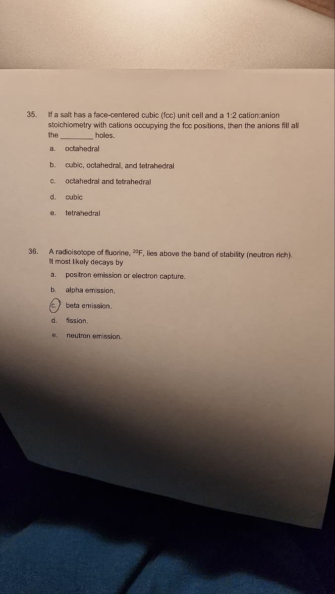 35.
36.
If a salt has a face-centered cubic (fcc) unit cell and a 1:2 cation:anion
stoichiometry with cations occupying the fcc positions, then the anions fill all
holes.
the
a. octahedral
b. cubic, octahedral, and tetrahedral
C. octahedral and tetrahedral
d.
e.
cubic
tetrahedral
A radioisotope of fluorine, 20F, lies above the band of stability (neutron rich).
It most likely decays by
a. positron emission or electron capture.
b. alpha emission.
c. beta emission.
d.
fission.
e. neutron emission.