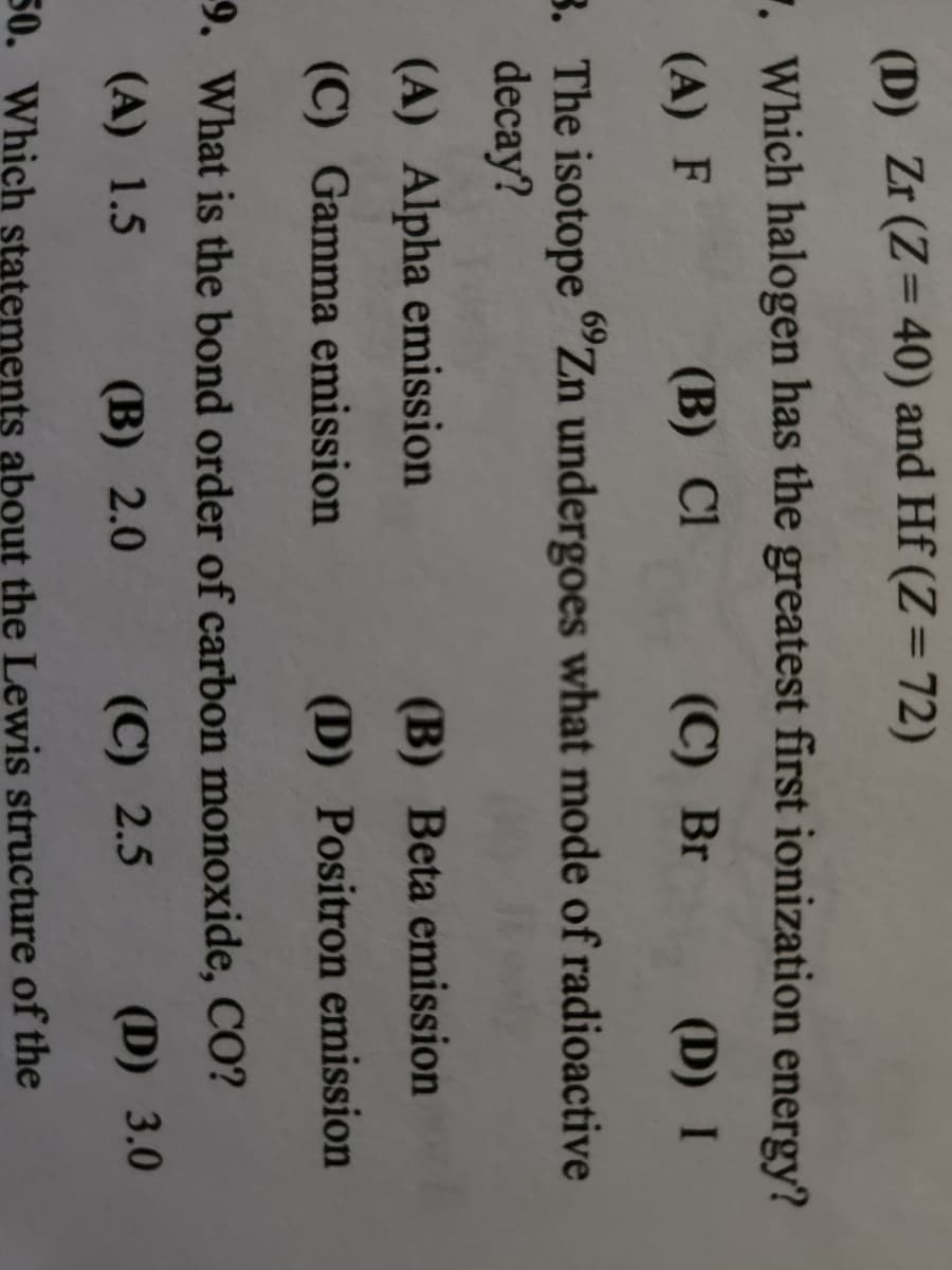 (D) Zr (Z=40) and Hf (Z = 72)
7. Which halogen has the greatest first ionization energy?
(A) F
(B) Cl
(C) Br
(D) I
3. The isotope "Zn undergoes what mode of radioactive
decay?
(A) Alpha emission
(C) Gamma emission
(B) Beta emission
(D) Positron emission
9. What is the bond order of carbon monoxide, CO?
(A) 1.5
(B) 2.0
(C) 2.5
(D) 3.0
50. Which statements about the Lewis structure of the