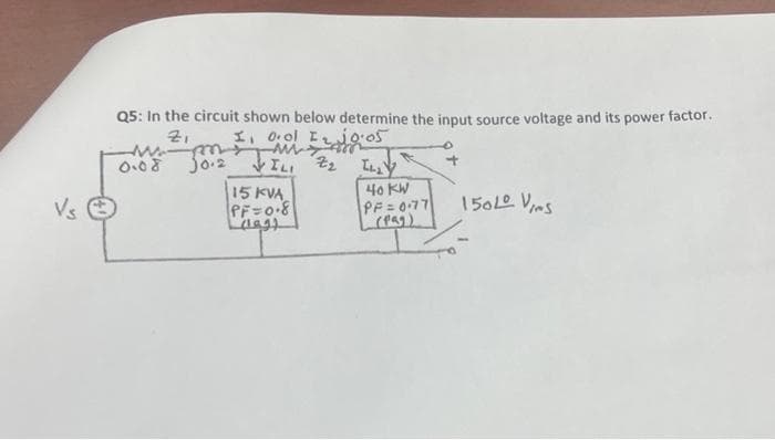 Vs Ⓒ
Q5: In the circuit shown below determine the input source voltage and its power factor.
Zi
w
0.08
Jo.2
I o.ol I₂ jo.05
ww
Z2
ILI
15 KVA
PF=0.8
(199)
ILLY
RE
40 KW
PF = 0.77
(Pag)
150L0 Vies