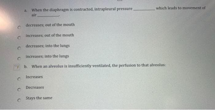 When the diaphragm is contracted, intrapleural pressure
which leads to movement of
a.
air
decreases; out of the mouth
increases; out of the mouth
decreases; into the lungs
increases; into the lungs
b. When an alveolus is insufficiently ventilated, the perfusion to that alveolus:
Increases
Decreases
Stays the same
