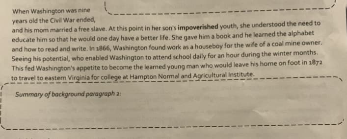 When Washington was nine
years old the Civil War ended,
and his mom married a free slave. At this point in her son's impoverished youth, she understood the need to
educate him so that he would one day have a better life. She gave him a book and he learned the alphabet
and how to read and write. In 1866, Washington found work as a houseboy for the wife of a coal mine owner.
Seeing his potential, who enabled Washington to attend school daily for an hour during the winter months.
This fed Washington's appetite to become the learned young man who would leave his home on foot in 1872
to travel to eastern Virginia for college at Hampton Normal and Agricultural Institute.
Summary of background paragraph 2:
