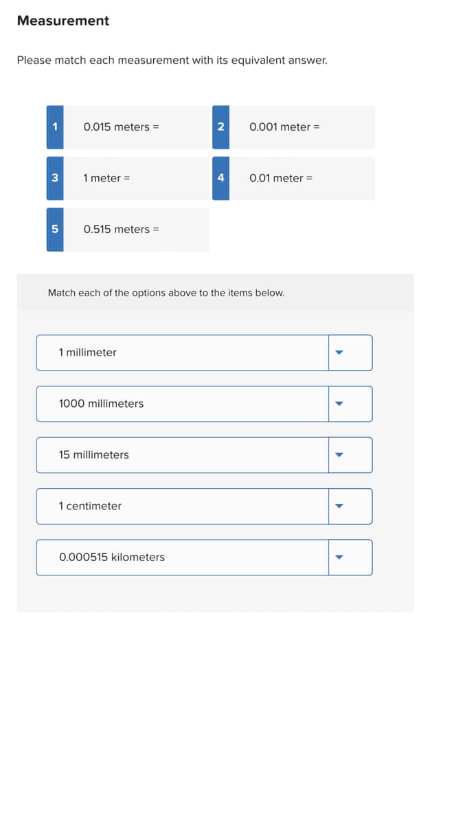 Measurement
Please match each measurement with its equivalent answer.
1
3
0.015 meters =
1 meter =
5 0.515 meters =
1 millimeter
1000 millimeters
Match each of the options above to the items below.
15 millimeters
1 centimeter
2 0.001 meter =
0.000515 kilometers
4
0.01 meter =