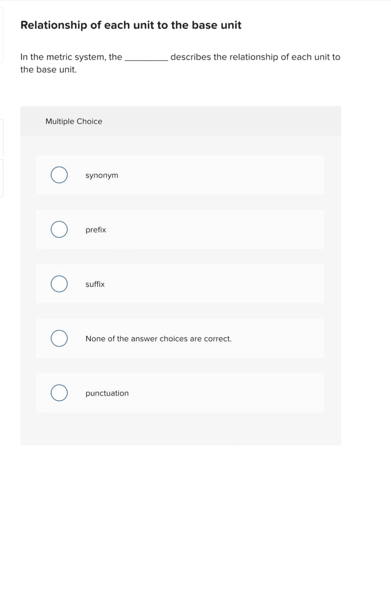 Relationship of each unit to the base unit
In the metric system, the
the base unit.
Multiple Choice
synonym
prefix
suffix
describes the relationship of each unit to
None of the answer choices are correct.
punctuation