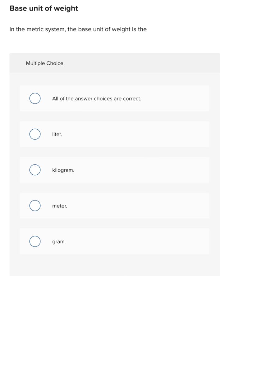 Base unit of weight
In the metric system, the base unit of weight is the
Multiple Choice
All of the answer choices are correct.
liter.
kilogram.
meter.
gram.