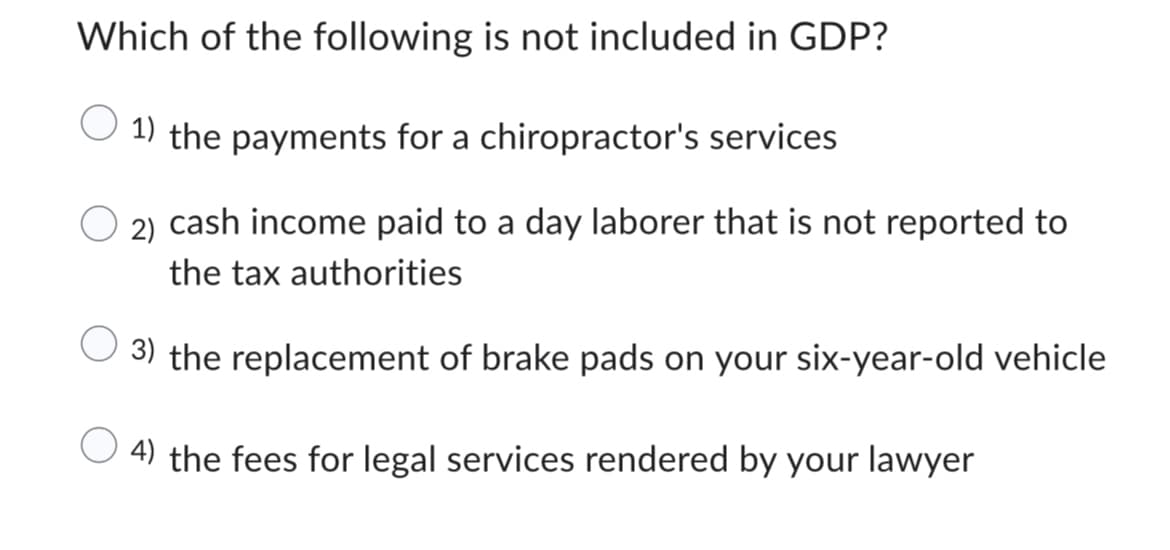 Which of the following is not included in GDP?
1) the payments for a chiropractor's services
2) cash income paid to a day laborer that is not reported to
the tax authorities
3) the replacement of brake pads on your six-year-old vehicle
4) the fees for legal services rendered by your lawyer