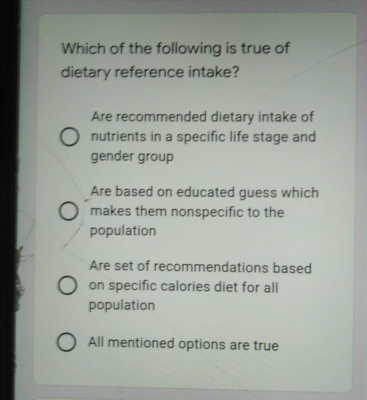 Which of the following is true of
dietary reference intake?
Are recommended dietary intake of
O nutrients in a specific life stage and
gender group
Are based on educated guess which
makes them nonspecific to the
population
Are set of recommendations based
O on specific calories diet for all
population
O All mentioned options are true
