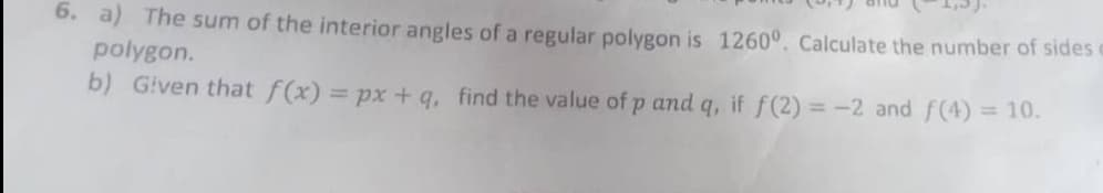 6. a) The sum of the interior angles of a regular polygon is 1260°. Calculate the number of sides
polygon.
b) Given that f(x) = px+ q, find the value of p and q, if f(2) = -2 and f(4) = 10.
%3D
