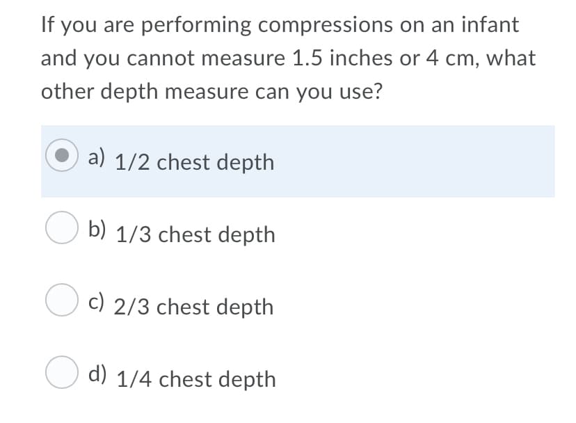 If you are performing compressions on an infant
and you cannot measure 1.5 inches or 4 cm, what
other depth measure can you use?
a) 1/2 chest depth
O b) 1/3 chest depth
O c) 2/3 chest depth
d) 1/4 chest depth
