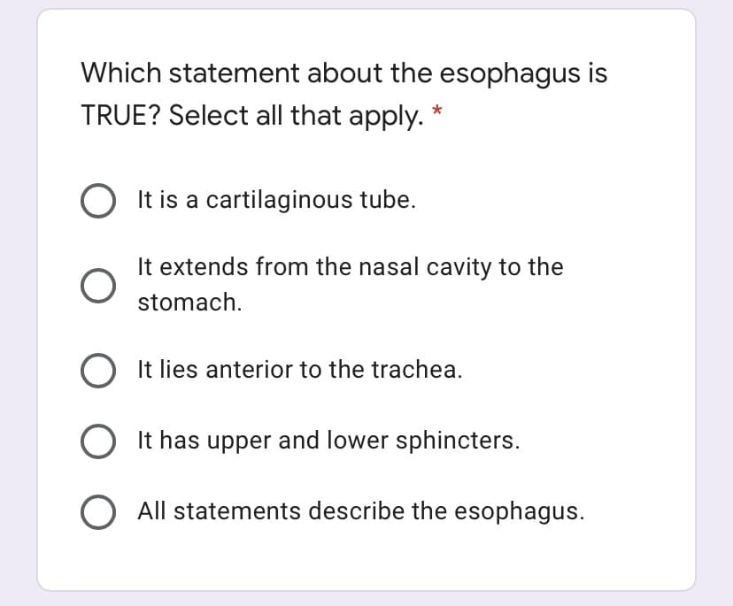 Which statement about the esophagus is
TRUE? Select all that apply.
O It is a cartilaginous tube.
It extends from the nasal cavity to the
stomach.
O It lies anterior to the trachea.
O It has upper and lower sphincters.
O All statements describe the esophagus.
