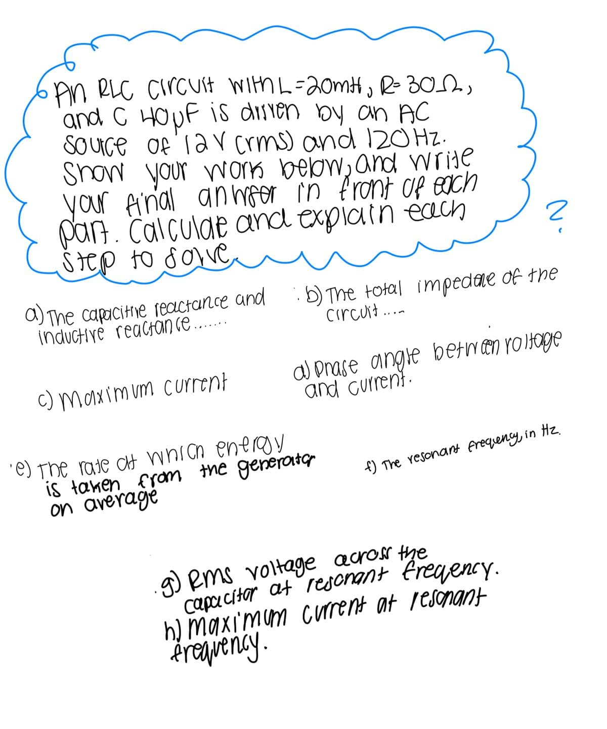 An RLC Circuit With L = 20mt, R= 30,
and C HOµF is driven by an AC
Source of lav (rms) and 120 Hz.
Show your work below, and write
your final anwser in front of each
part. Calculate and explain each
Step to solve
a) The capacitive reactance and
inductive reactance.......
c) Maximum current
b) The total impedance of the
circuit...
a prase angle between roltage
and current.
·e) the rate at which energy
is taken from the generator
on average
f) The resonant frequency, in Hz.
2
g) Rms voltage across the
capacitor at resonant frequency.
h) maximum current at resonant
frequency.