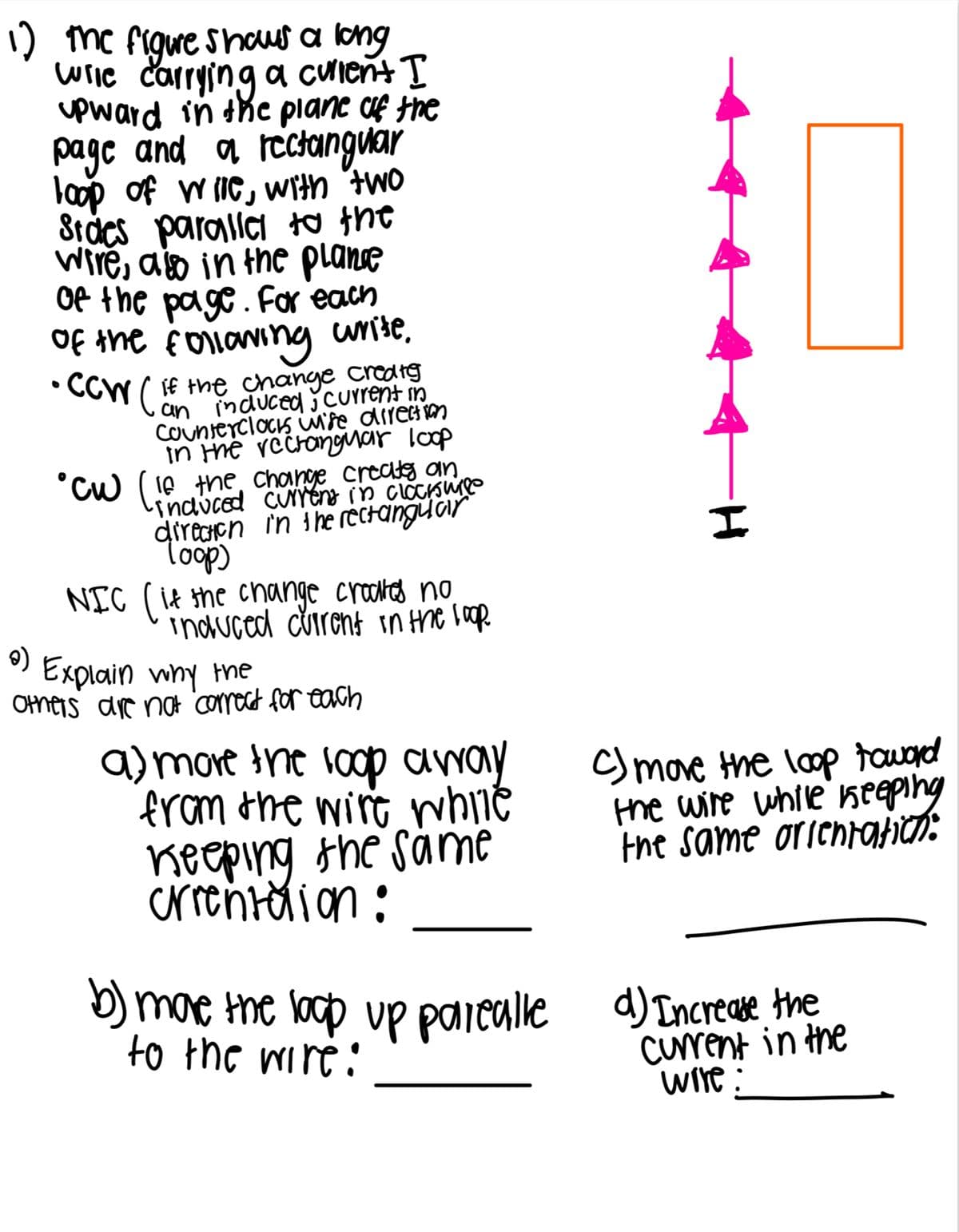 1) the figure shows a long
wile carrying a curient I
upward in the plane of the
page and a rectangular
loop of wile, with two
Sides parallel to the
wire, as in the plane
of the page. For each
of the following write.
•CCW/ if the change create
an induced current in
Counterclocks wife direction
In the rectangmar loop
°CW (16 the change creates an
-induced current in clocisure
direction in the rectangular
Toop)
NIC (if the change croakes no
induced current in the loop.
ဓ)
Explain why the
others are not correct for each
a) more the loop away
from the wire while
Keeping the same
crientation:
I
C) move the loop toward
the wire while keeping
the same orientation:
b) more the loop up parealle d) Increase the
to the wire:
current in the
wire: