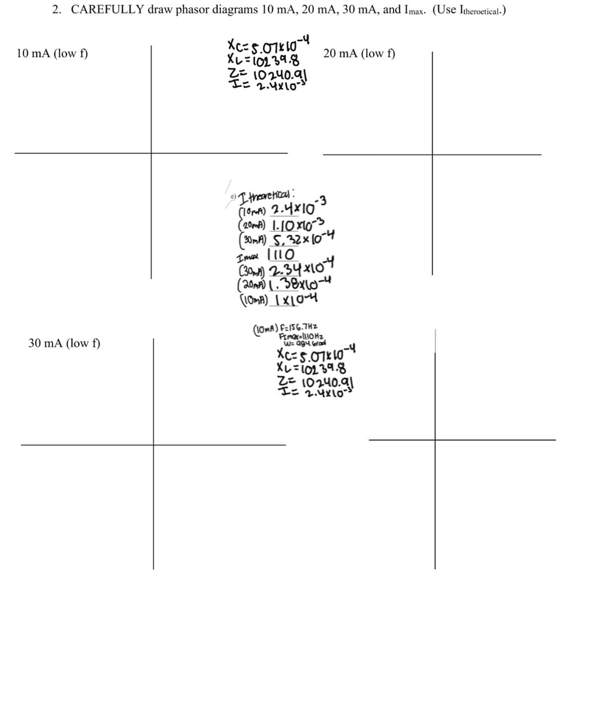 2. CAREFULLY draw phasor diagrams 10 mA, 20 mA, 30 mA, and Imax. (Use Itheroetical.)
10 mA (low f)
XC=5.07 × 10-4
X1=10239.8
Z= 10240.91
I= 2.4x10
20 mA (low f)
30 mA (low f)
e)
-3
I theoretical:
(10mA) 2.4x10
(20mA) 1.10×10 -3.
(30mA) 5.32 × 10-4
Imax 110
(301) 2.34x104
(20mA) 1.38x10-4
(10mA) 1×10-4
(10MA) F=156.742
Fimax=1110Hz
W= 984 Grad
XC=5.07x10-4
X1=10239.8
Z= 10240.91
I= 2.4x10