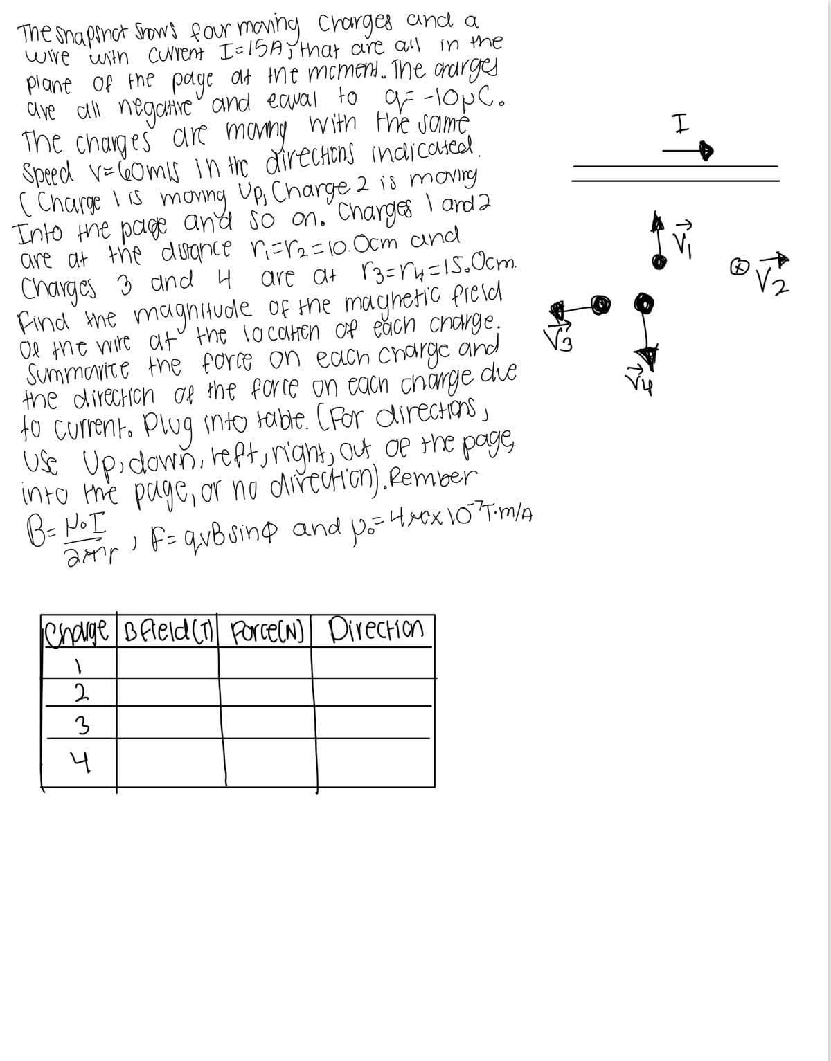 H
The snapshot Shows four moving charges and a
wire with current I=15A, that are all in the
plane of the page at the moment. The charges
are all negative and equal to g= -10pc.
The charges are moving with the same.
Speed V = 60mis in the directions indicated
(Charge I is moving Up, Charge 2 is moving
Into the page and so on. Charges I and 2
are at the distance ri=r2=10.0cm and
Charges 3 and 4 are a+ √3 =√4=15.0cm.
Find the magnitude of the magnetic field
Of the wire at the location of each charge.
Summarice the force on each charge
the direction of the force on each charge
and
die
to current. Plug into table. (For directions,
Use Up, down, left, right, out of the page,
into the page, or no direction). Rember
B = No I
amir, F = qubsing and p₁ = 4xxx 10³T.m/A
Charge B field (1) Force(N) Direction
1
2
3
4