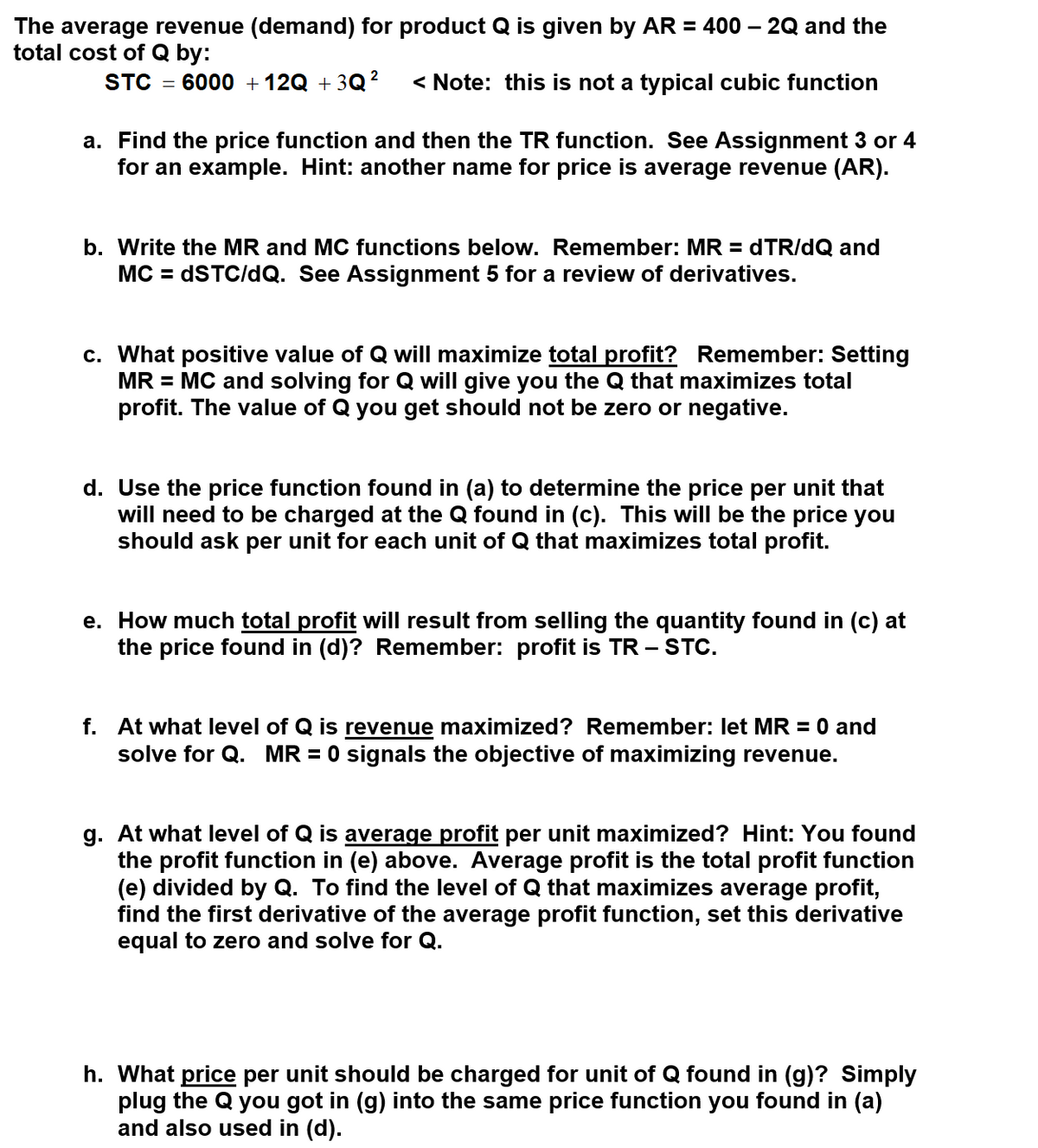 The average revenue (demand) for product Q is given by AR = 400 – 2Q and the
total cost of Q by:
STC
6000 + 12Q + 3Q?
< Note: this is not a typical cubic function
a. Find the price function and then the TR function. See Assignment 3 or 4
for an example. Hint: another name for price is average revenue (AR).
b. Write the MR and MC functions below. Remember: MR = dTR/dQ and
MC = DSTC/dQ. See Assignment 5 for a review of derivatives.
c. What positive value of Q will maximize total profit? Remember: Setting
MR = MC and solving for Q will give you the Q that maximizes total
profit. The value of Q you get should not be zero or negative.
d. Use the price function found in (a) to determine the price per unit that
will need to be charged at the Q found in (c). This will be the price you
should ask per unit for each unit of Q that maximizes total profit.
e. How much total profit will result from selling the quantity found in (c) at
the price found in (d)? Remember: profit is TR -
– STC.
f. At what level of Q is revenue maximized? Remember: let MR
solve for Q. MR = 0 signals the objective of maximizing revenue.
= 0 and
g. At what level of Q is average profit per unit maximized? Hint: You found
the profit function in (e) above. Average profit is the total profit function
(e) divided by Q. To find the level of Q that maximizes average profit,
find the first derivative of the average profit function, set this derivative
equal to zero and solve for Q.
h. What price per unit should be charged for unit of Q found in (g)? Simply
plug the Q you got in (g) into the same price function you found in (a)
and also used in (d).
