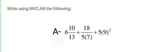 Write using MATLAB the following:
18
10
A- 6+
13 5(7)
+5(9)?
