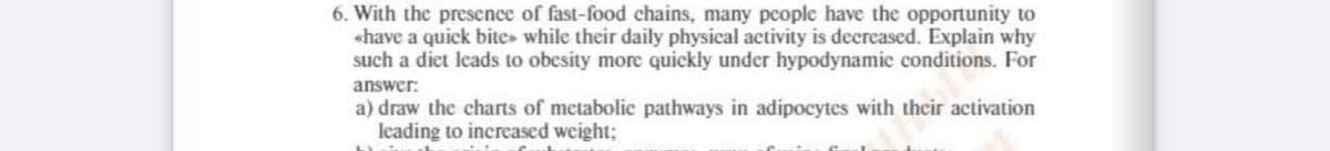 6. With the presence of fast-food chains, many pcople have the opportunity to
«have a quick bite while their daily physical activity is decreased. Explain why
such a diet leads to obesity more quickly under hypodynamic conditions. For
answer:
a) draw the charts of metabolic pathways in adipocytes with their activation
leading to increased weight;
