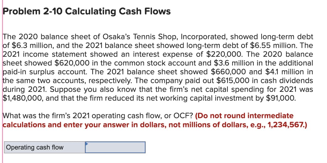 Problem 2-10 Calculating Cash Flows
The 2020 balance sheet of Osaka's Tennis Shop, Incorporated, showed long-term debt
of $6.3 million, and the 2021 balance sheet showed long-term debt of $6.55 million. The
2021 income statement showed an interest expense of $220,000. The 2020 balance
sheet showed $620,000 in the common stock account and $3.6 million in the additional
paid-in surplus account. The 2021 balance sheet showed $660,000 and $4.1 million in
the same two accounts, respectively. The company paid out $615,000 in cash dividends
during 2021. Suppose you also know that the firm's net capital spending for 2021 was
$1,480,000, and that the firm reduced its net working capital investment by $91,000.
What was the firm's 2021 operating cash flow, or OCF? (Do not round intermediate
calculations and enter your answer in dollars, not millions of dollars, e.g., 1,234,567.)
Operating cash flow