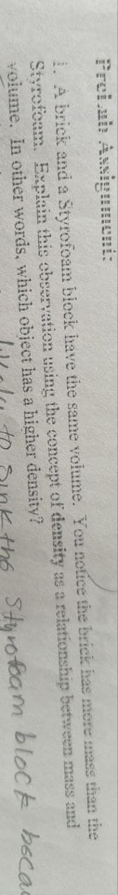 Prelab Assignment:
1. A brick and a Styrofoam block have the same volume. You notice the brick has more mass than the
Styrofoam. Explain this observation using the concept of density as a relationship between mass and
volume. In other words, which object has a higher density?
W to sink the Styrofoam block becad
