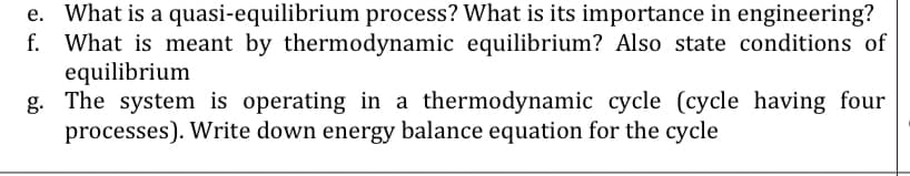 e. What is a quasi-equilibrium process? What is its importance in engineering?
f. What is meant by thermodynamic equilibrium? Also state conditions of
equilibrium
g. The system is operating in a thermodynamic cycle (cycle having four
processes). Write down energy balance equation for the cycle
