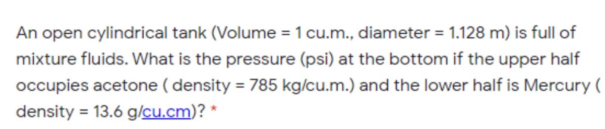 An open cylindrical tank (Volume = 1 cu.m., diameter = 1.128 m) is full of
mixture fluids. What is the pressure (psi) at the bottom if the upper half
occupies acetone ( density = 785 kg/cu.m.) and the lower half is Mercury (
density = 13.6 g/cu.cm)? *
