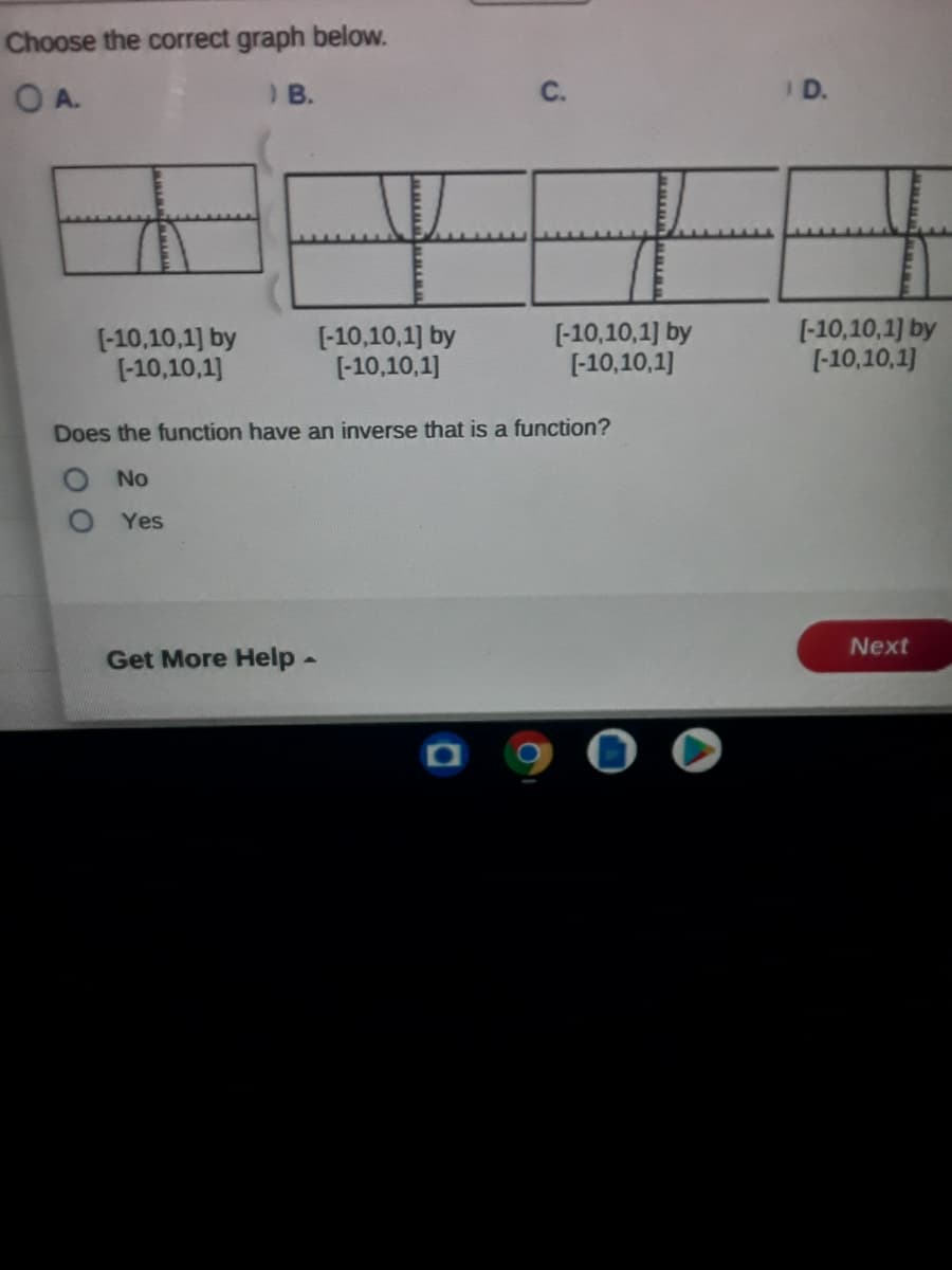 Choose the correct graph below.
A.
) B.
C.
I D.
(-10,10,1] by
(-10,10,1]
[-10,10,1] by
[-10,10,1]
[-10,10,1] by
[-10,10,1]
[-10,10,1) by
[-10,10,1]
Does the function have an inverse that is a function?
O No
Yes
Next
Get More Help-
