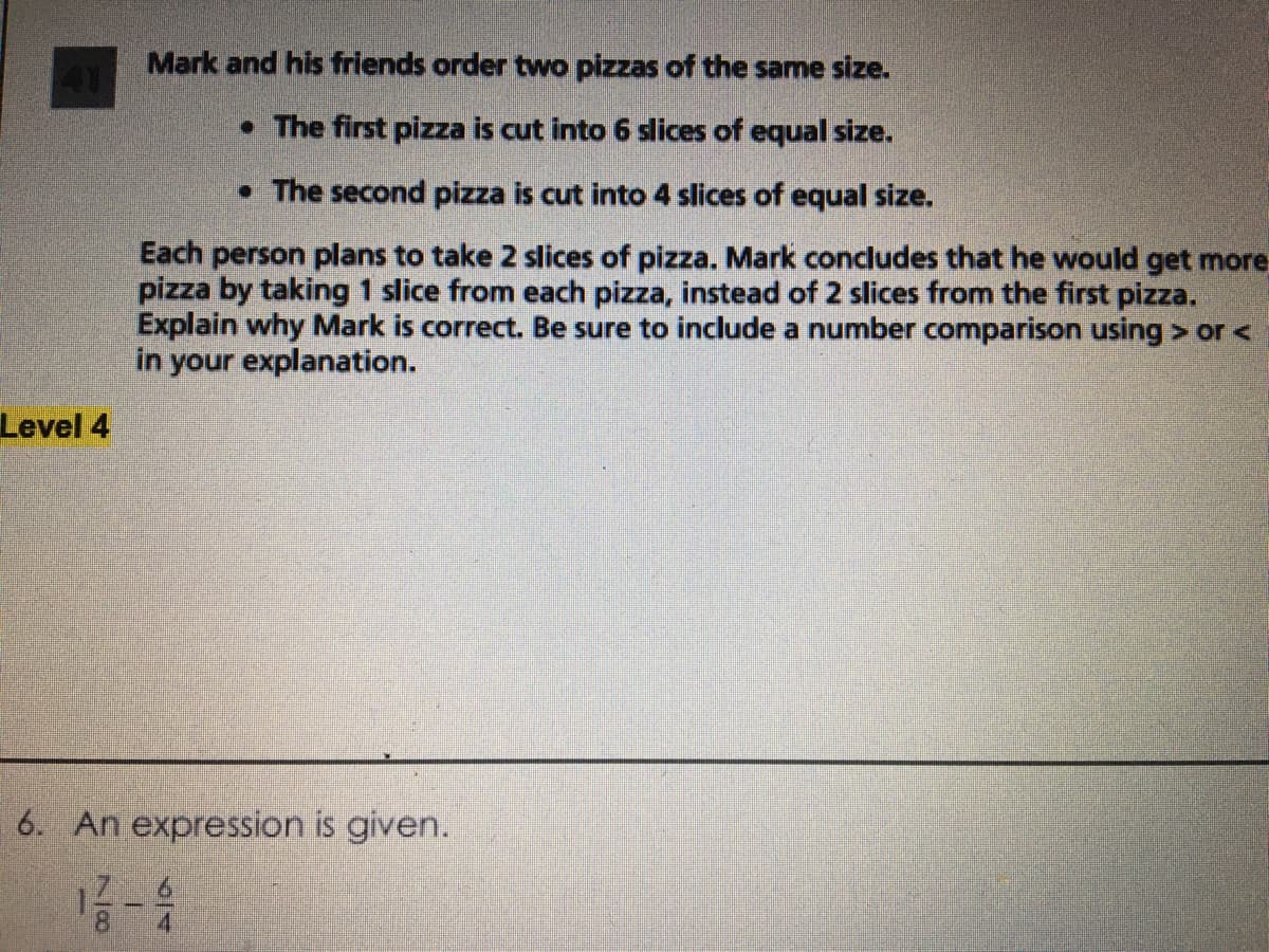 Mark and his friends order two pizzas of the same size.
• The first pizza is cut into 6 slices of equal size.
• The second pizza is cut into 4 slices of equal size.
Each person plans to take 2 slices of pizza. Mark concludes that he would get more
pizza by taking 1 slice from each pizza, instead of 2 slices from the first pizza.
Explain why Mark is correct. Be sure to include a number comparison using > or <
in your explanation.
Level 4
6. An expression is given.
8.
