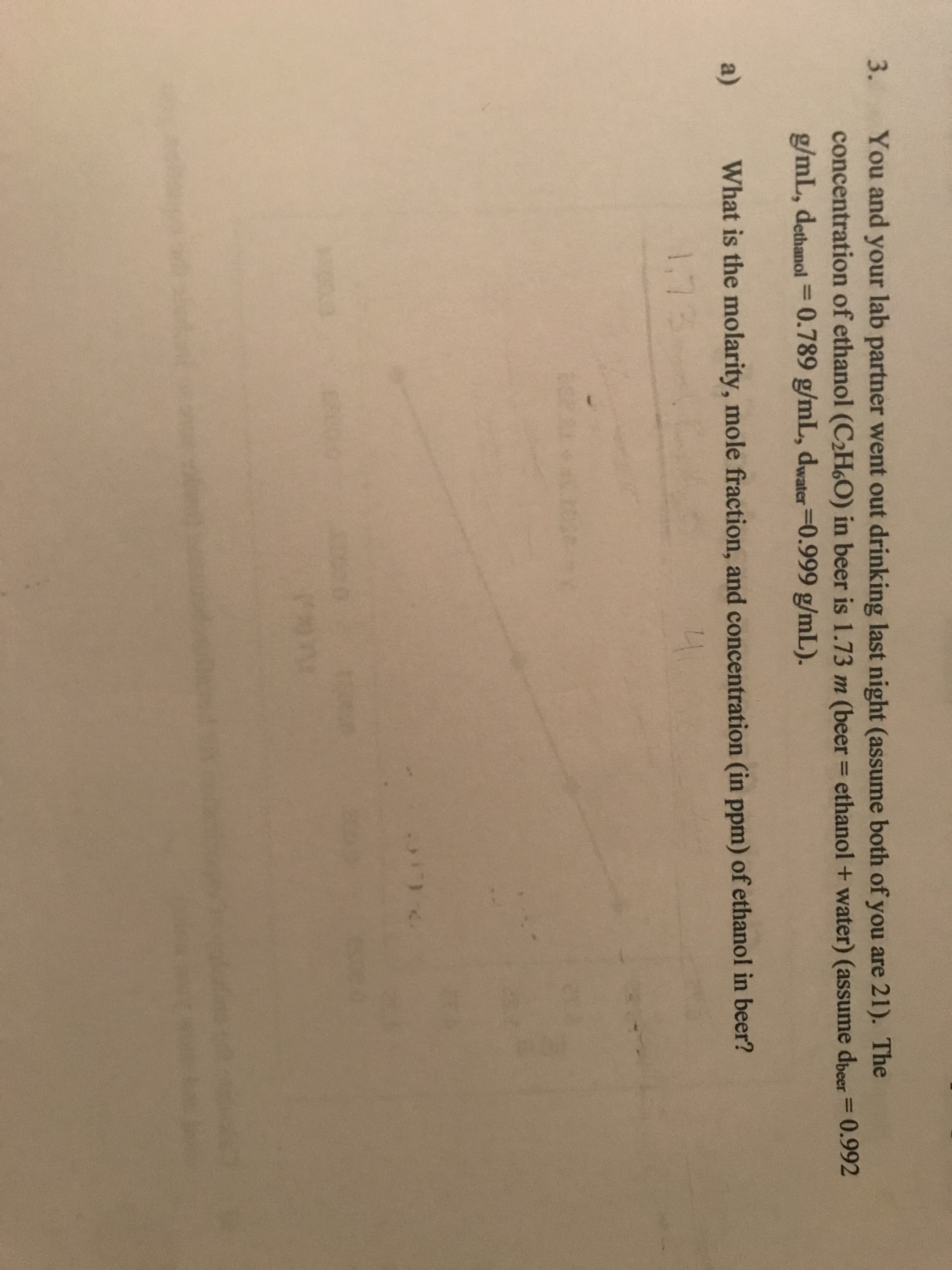 3.
You and your lab partner went out drinking last night (assume both of you are 21). The
concentration of ethanol (C2H6O) in beer is 1.73 m (beer = ethanol + water) (assume dbeer= 0.992
g/mL, dethanol= 0.789 g/mL, dwater=0.999 g/mL).
%3D
%3D
%3D
a)
What is the molarity, mole fraction, and concentration (in ppm) of ethanol in beer?
