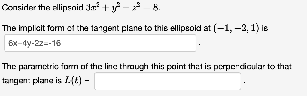 Consider the ellipsoid 3x² + y² + z² = 8.
The implicit form of the tangent plane to this ellipsoid at (-1, -2, 1) is
6x+4y-2z=-16
The parametric form of the line through this point that is perpendicular to that
tangent plane is L(t) =