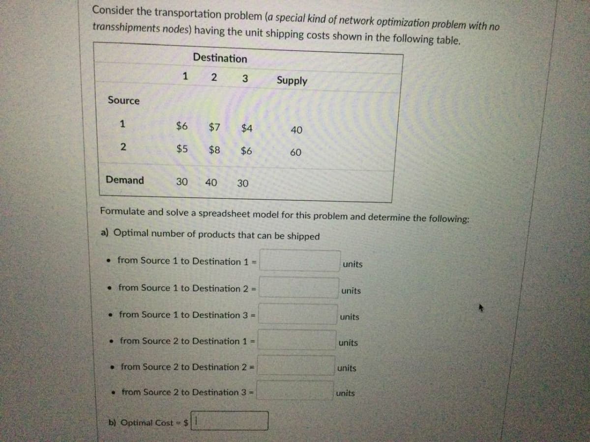 Consider the transportation problem (a special kind of network optimization problem with no
transshipments nodes) having the unit shipping costs shown in the following table.
Destination
1 2 3
Supply
Source
1
$6
$7
$4
40
$5
$8
$6
60
Demand
30
40
30
Formulate and solve a spreadsheet model for this problem and determine the following:
a) Optimal number of products that can be shipped
• from Source 1 to Destination 1 =
units
• from Source 1 to Destination 2 =
units
• from Source 1 to Destination 3 =
units
• from Source 2 to Destination 1 =
units
• from Source 2 to Destination 2 D
units
• from Source 2 to Destination 3 =
units
b) Optimal Cost = $
