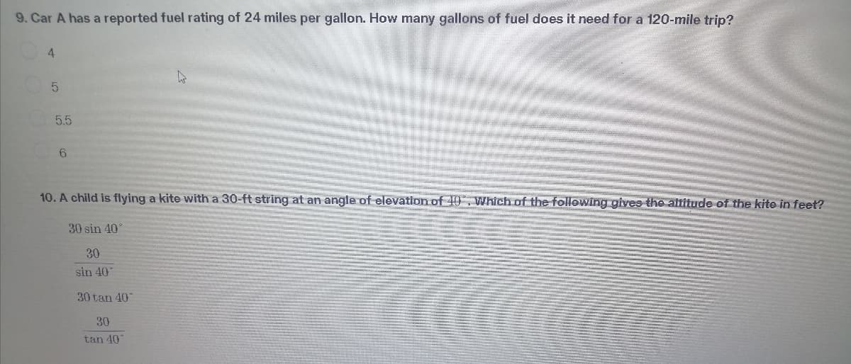 9. Car A has a reported fuel rating of 24 miles per gallon. How many gallons of fuel does it need for a 120-mile trip?
4
5.5
10. A child is flying a kite with a 30-ft string at an angle of elevation of 40. Which of the following gives the altitude of the kite in feet?
30 sin 40°
30
sin 40
30 tan 40
30
tan 40
