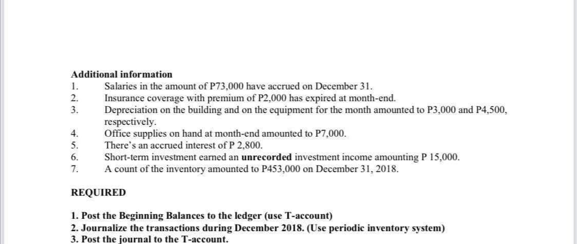 Additional information
Salaries in the amount of P73,000 have accrued on December 31.
Insurance coverage with premium of P2,000 has expired at month-end.
Depreciation on the building and on the equipment for the month amounted to P3,000 and P4,500,
respectively.
Office supplies on hand at month-end amounted to P7,000.
There's an accrued interest ofP 2,800.
Short-term investment earned an unrecorded investment income amounting P 15,000.
A count of the inventory amounted to P453,000 on December 31, 2018.
1.
2.
3.
4.
5.
6.
7.
REQUIRED
1. Post the Beginning Balances to the ledger (use T-account)
2. Journalize the transactions during December 2018. (Use periodic inventory system)
3. Post the journal to the T-account.
