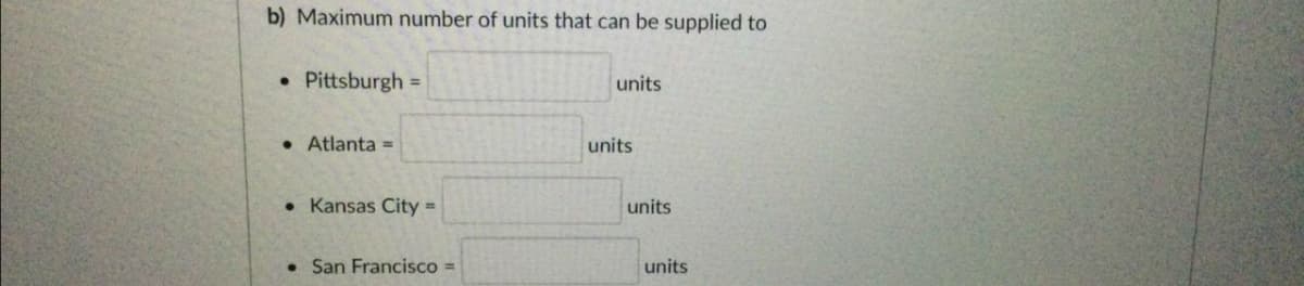 b) Maximum number of units that can be supplied to
• Pittsburgh =
units
• Atlanta =
units
• Kansas City =
units
San Francisco =
units
