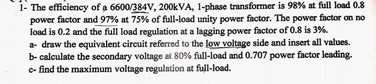 1- The efficiency of a 6600/384V, 200kVA, 1-phase transformer is 98% at full load 0.8
power factor and 97% at 75% of full-load unity power factor. The power factor on no
load is 0.2 and the full load regulation at a lagging power factor of 0.8 is 3%.
a- draw the equivalent circuit referred to the low voltage side and insert all values.
b- calculate the secondary voltage at 80% full-load and 0.707 power factor leading.
c- find the maximum voltage regulation at full-load.