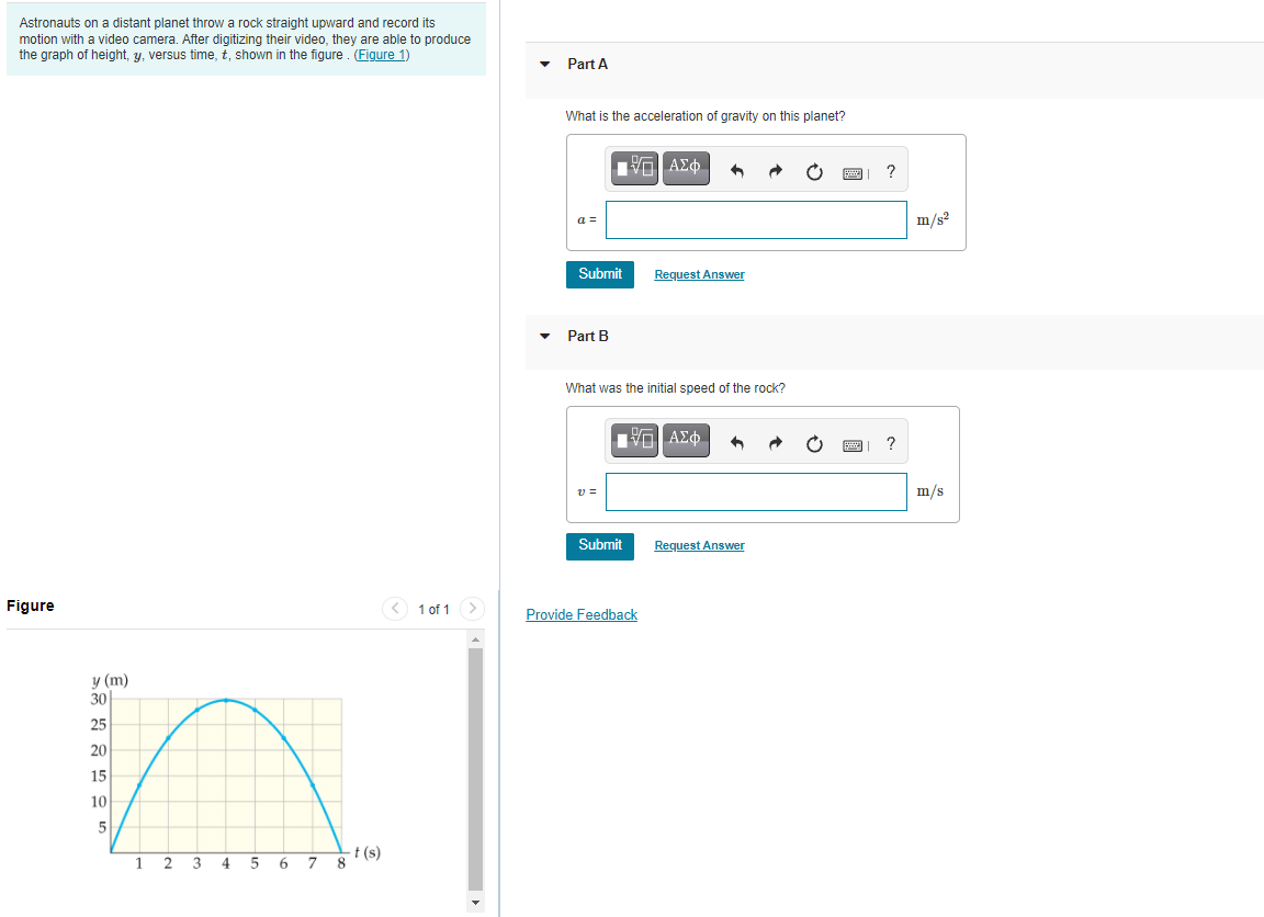 Astronauts on a distant planet throw a rock straight upward and record its
motion with a video camera. After digitizing their video, they are able to produce
the graph of height, y, versus time, t, shown in the figure. (Figure 1)
Part A
What is the acceleration of gravity on this planet?
?
a =
m/s?
Submit
Request Answer
Part B
What was the initial speed of the rock?
να ΑΣφ.
v =
m/s
Submit
Request Answer
Figure
< 1 of 1>
Provide Feedback
у (m)
30
25
20
15
10
5
-t (s)
8.
1 2
3
4.
6.
