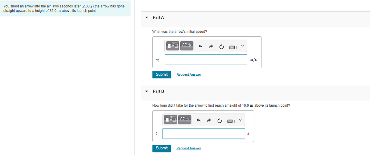 You shoot an arrow into the air. Two seconds later (2.00 s) the arrow has gone
straight upward to a height of 32.0 m above its launch point.
Part A
What was the arrow's initial speed?
η ΑΣφ.
?
vo =
m/s
Submit
Request Answer
Part B
How long did it take for the arrow to first reach a height of 16.0 m above its launch point?
μV ΑΣφ.
t =
Submit
Request Answer
