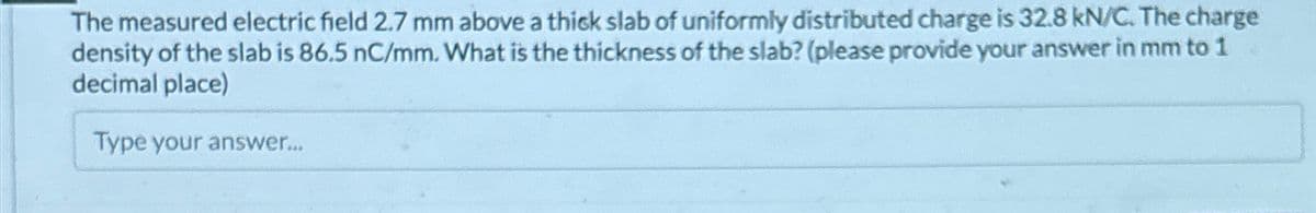 The measured electric field 2.7 mm above a thick slab of uniformly distributed charge is 32.8 kN/C. The charge
density of the slab is 86.5 nC/mm. What is the thickness of the slab? (please provide your answer in mm to 1
decimal place)
Type your answer...