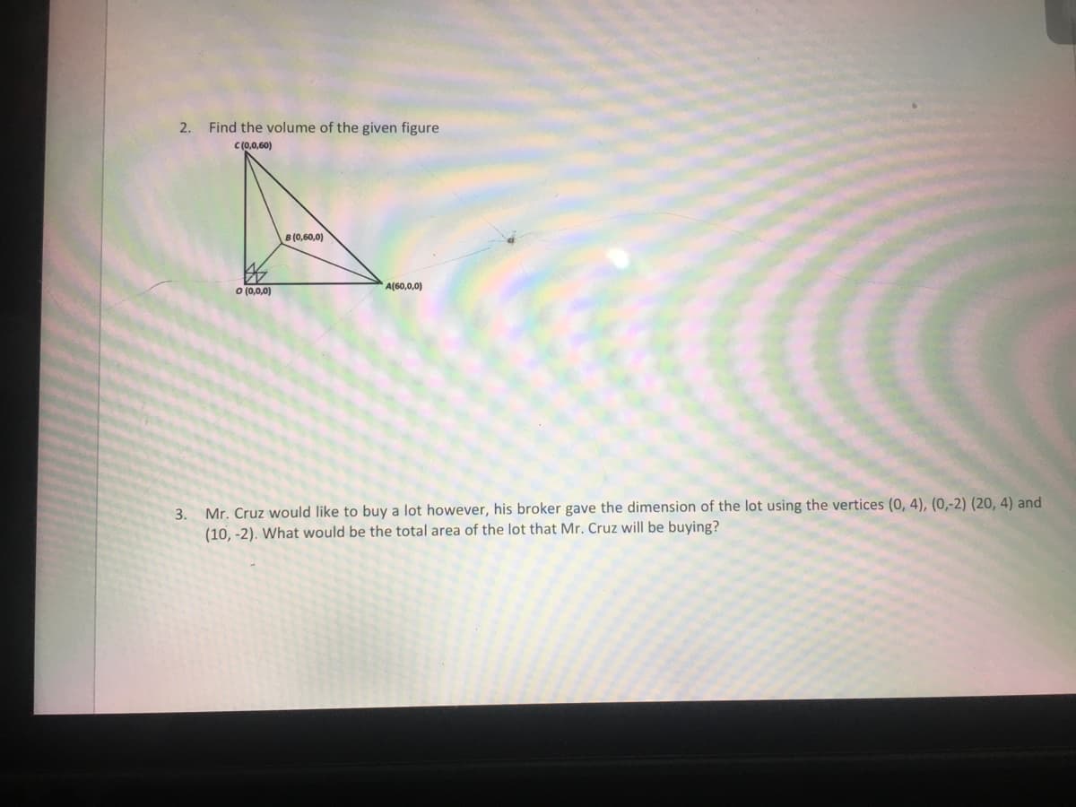 2.
Find the volume of the given figure
C(0,0,60)
B (0,60,0)
A(60,0,0)
O (0,0,0)
3. Mr. Cruz would like to buy a lot however, his broker gave the dimension of the lot using the vertices (0, 4), (0,-2) (20, 4) and
(10, -2). What would be the total area of the lot that Mr. Cruz will be buying?
