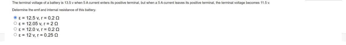 The terminal voltage of a battery is 13.5 v when 5 A current enters its positive terminal, but when a 5 A current leaves its positive terminal, the terminal voltage becomes 11.5 v.
Determine the emf and internal resistance of this battery.
O ɛ = 12.5 v, r= 0.2 Q
O ɛ = 12.05 v, r = 2 0
O ɛ = 12.0 v, r = 0.2 Q
O ɛ = 12 v, r = 0.25 Q
