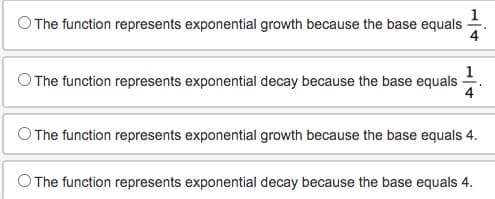 The function represents exponential growth because the base equals
The function represents exponential decay because the base equals
4
The function represents exponential growth because the base equals 4.
The function represents exponential decay because the base equals 4.