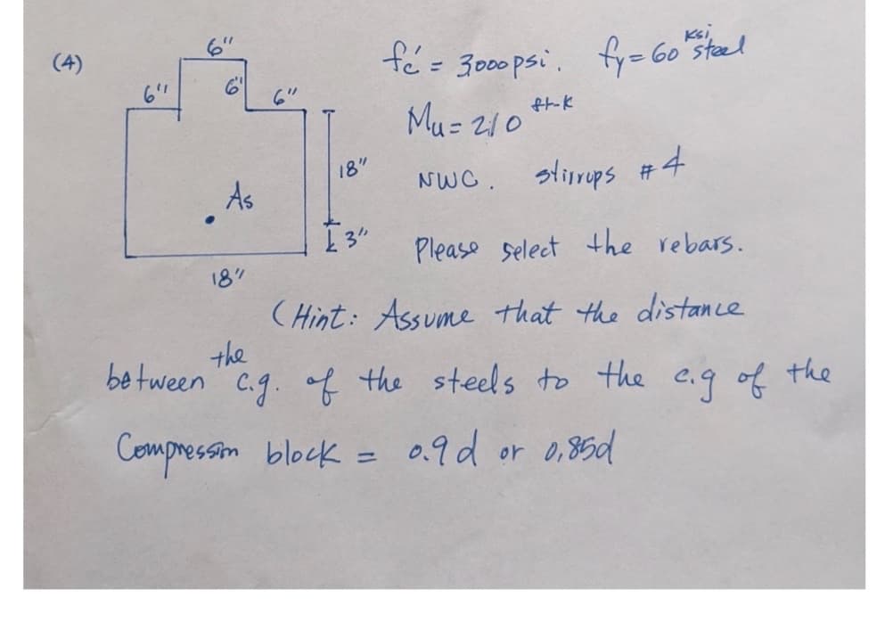 (4)
6'
fé = 3000psi fy = 60 steel
Mu= 210
NWC. stirrups #4
Please Select the rebars.
(Hint: Assume that the distance
the
between c.g. of the steels to the e.g of the
Compression block = 0.9 d or 0,85d
6"
.
6⁰
As
18"
18"
£3"
ft-k