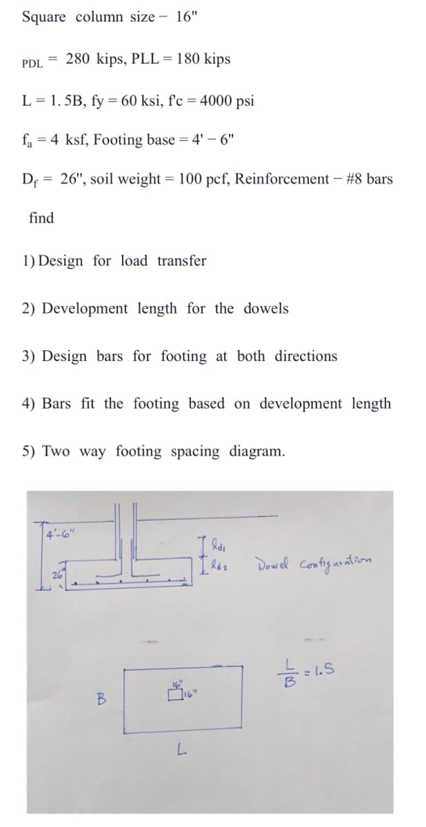 Square column size 16"
280 kips, PLL = 180 kips
L = 1.5B, fy = 60 ksi, f'c = 4000 psi
fa 4 ksf, Footing base = 4'-6"
Df
PDL
find
26", soil weight = 100 pcf, Reinforcement - #8 bars
1) Design for load transfer
2) Development length for the dowels
3) Design bars for footing at both directions
4) Bars fit the footing based on development length
5) Two way footing spacing diagram.
4'-6"
26
B
VỈ
L
Ildi
[ld₂
Dowel Configuration
B
1.5