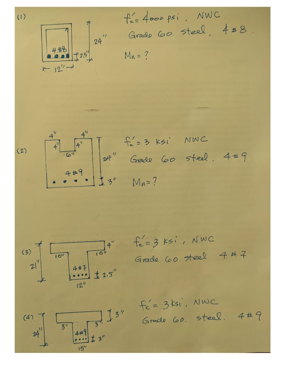 (1)
(3)
21
(4)
4.#8
2000 12.5"
12
24"
4
BAL
6"
4#9
10"
3"
14"
4#7
12"
4#9
24
15"
1/
24
I 3"
"/
3%
$ 2.5"
3"
4%
I
fé= 4000 psi, NWC
Grade 60 steel, 4 #8.
Mn = ?
fé = 3 ksi
Grade 60 steel. 49
Mn=?
37
NWC
fé = 3 ksi, NWC
Grade 60 steel
4#7
fé= 3 ksi, NwC
Grade 60. steel.
4#9