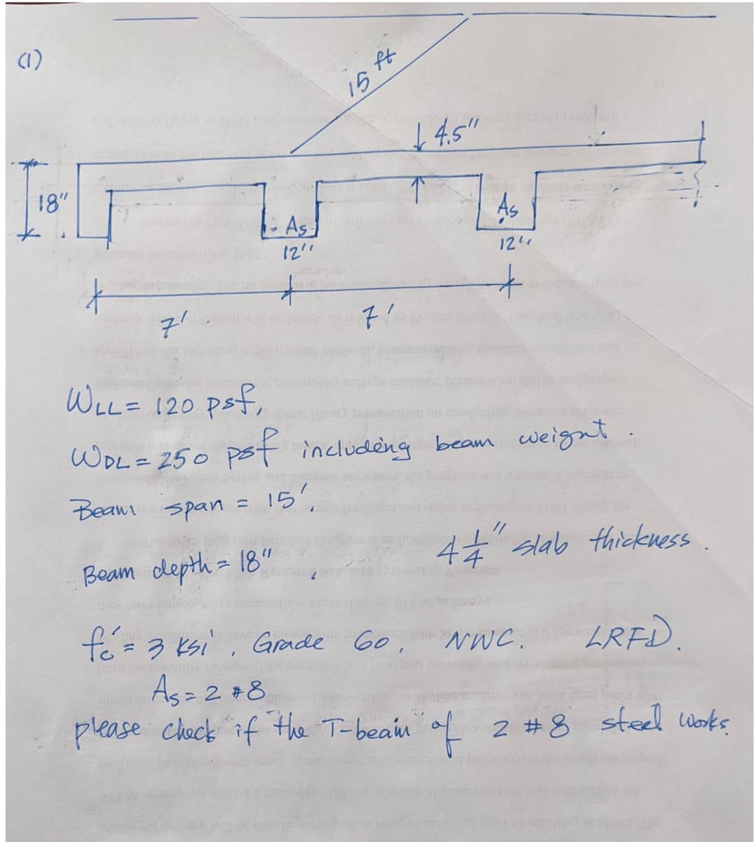 (1)
18"
7'
=
LASF
12"
*
"
15 ft.
71
4.5"
↑
As
WLL = 120 psf,
WPL = 250 psf including beam weight.
Beam span
151,
Beam depth = 18"
fé = 3 ksi, Grade 60.
A
IPC
12"
+
//
44 slab thickness.
BLOC
NWC.
LRFD.
As = 2 +8
please check if the T-beam of 2 #8 steel works.
GN. BUTAGERIE 200