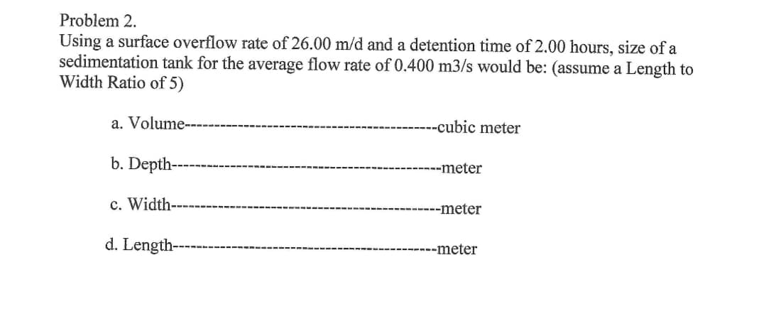Problem 2.
Using a surface overflow rate of 26.00 m/d and a detention time of 2.00 hours, size of a
sedimentation tank for the average flow rate of 0.400 m3/s would be: (assume a Length to
Width Ratio of 5)
a. Volume----
b. Depth-
c. Width-
d. Length-
--cubic meter
----meter
------meter
----meter