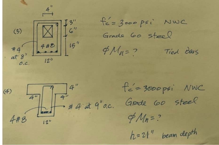 (3)
#4
at 8"
O.C.
(4)
4 #8
4#8
12"
"3"
15"
4"
4"
TF:
4"
12"
fó= 3000 psi NWC
Grade 60 steel
&M₁ = ?
Tied Bars
fé=3000 psi NWC
#4 at 9"o.c. Grade 60 steel
& Mn = ?
h=21" beam depth