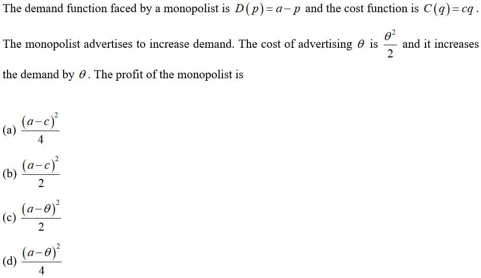 The demand function faced by a monopolist is D(p)= a-p and the cost function is C(q)=cq.
02
and it increases
2
The monopolist advertises to increase demand. The cost of advertising 0 is
the demand by 0. The profit of the monopolist is
(a-c)
(a)
4
(a-c)
(b)
2
(a-0)
(c)
2
(a-0)
(d)
4
