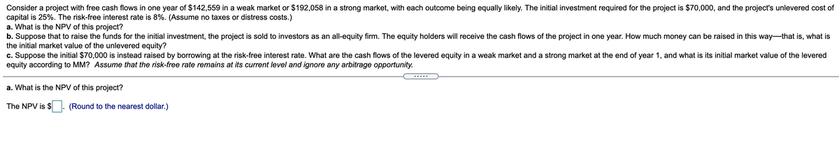 Consider a project with free cash flows in one year of $142,559 in a weak market or $192,058 in a strong market, with each outcome being equally likely. The initial investment required for the project is $70,000, and the project's unlevered cost of
capital is 25%. The risk-free interest rate is 8%. (Assume no taxes or distress costs.)
a. What is the NPV of this project?
b. Suppose that to raise the funds for the initial investment, the project is sold to investors as an all-equity firm. The equity holders will receive the cash flows of the project in one year. How much money can be raised in this way-that is, what is
the initial market value of the unlevered equity?
c. Suppose the initial $70,000 is instead raised by borrowing at the risk-free interest rate. What are the cash flows of the levered equity in a weak market and a strong market at the end of year 1, and what is its initial market value of the levered
equity according to MM? Assume that the risk-free rate remains at its current level and ignore any arbitrage opportunity.
.....
a. What is the NPV of this project?
The NPV is $
(Round to the nearest dollar.)
