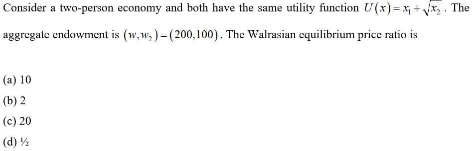 Consider a two-person economy and both have the same utility function U(x)= x, +x, . The
aggregate endowment is (w, w, ) = (200,100). The Walrasian equilibrium price ratio is
(а) 10
(b) 2
(c) 20
(d) ½
