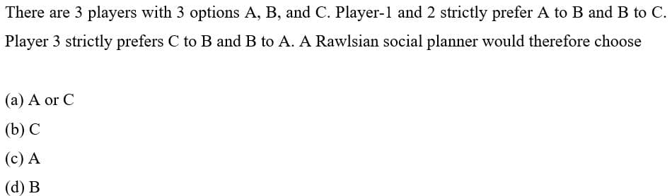 There are 3 players with 3 options A, B, and C. Player-1 and 2 strictly prefer A to B and B to C.
Player 3 strictly prefers C to B and B to A. A Rawlsian social planner would therefore choose
(a) A or C
(b) С
(c) A
(d) В
