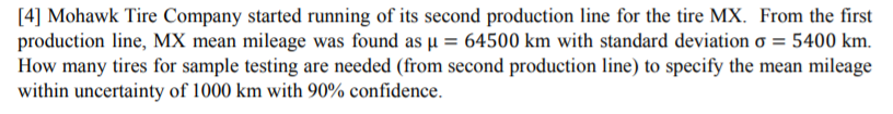 [4] Mohawk Tire Company started running of its second production line for the tire MX. From the first
production line, MX mean mileage was found as µ = 64500 km with standard deviation o = 5400 km.
How many tires for sample testing are needed (from second production line) to specify the mean mileage
within uncertainty of 1000 km with 90% confidence.
